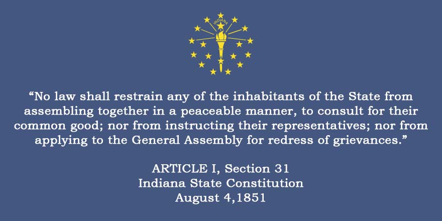 No law shall restrain any of the inhabitants of the State from assembling together in a peaceable manner, to consult for their common good; nor from instructing their representatives; nor from applying to the General Assembly for redress of grievances. ARTICLE I, Section 31 Indiana State Constitution August 4 1851