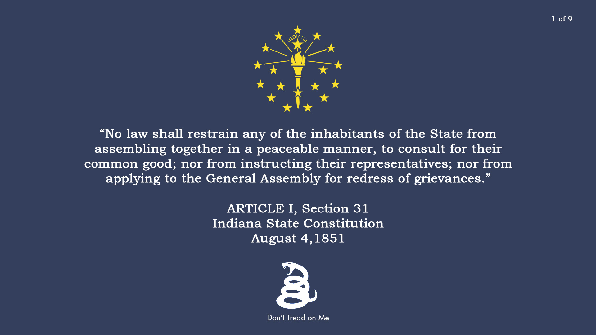 No law shall restrain any of the inhabitants of the State from assembling together in a peaceable manner, to consult for their common good; nor from instructing their representatives; nor from applying to the General Assembly for redress of grievances. ARTICLE I, Section 31 Indiana State Constitution August 4 1851